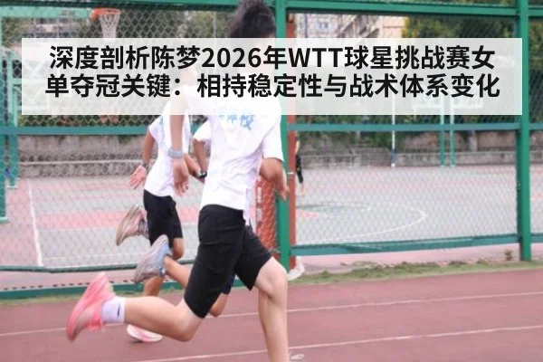 深度剖析陈梦2026年WTT球星挑战赛女单夺冠关键：相持稳定性与战术体系变化