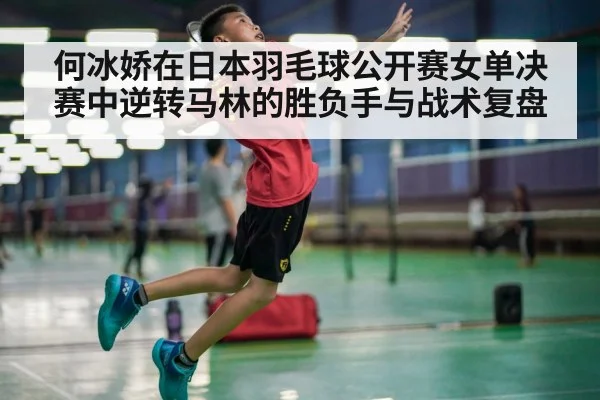 何冰娇在日本羽毛球公开赛女单决赛中逆转马林的胜负手与战术复盘