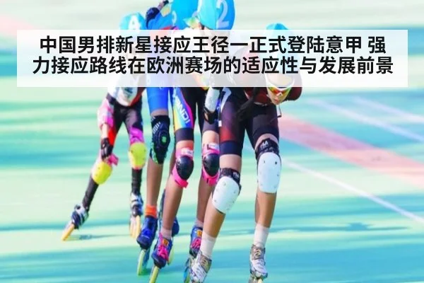 中国男排新星接应王径一正式登陆意甲 强力接应路线在欧洲赛场的适应性与发展前景