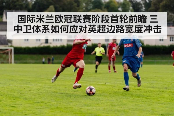 国际米兰欧冠联赛阶段首轮前瞻 三中卫体系如何应对英超边路宽度冲击