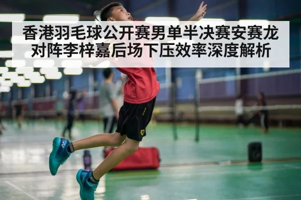 香港羽毛球公开赛男单半决赛安赛龙对阵李梓嘉后场下压效率深度解析