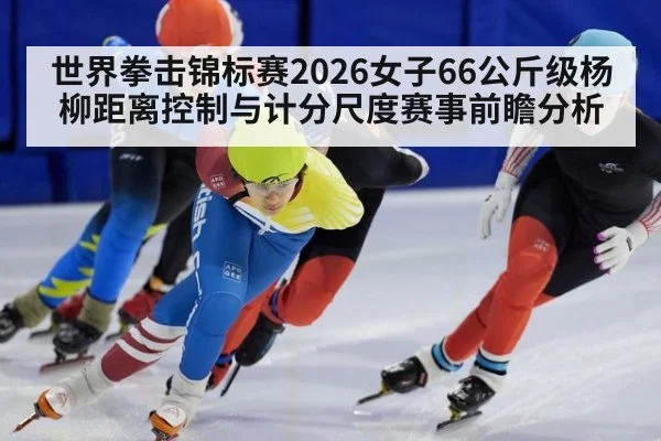 世界拳击锦标赛2026女子66公斤级杨柳距离控制与计分尺度赛事前瞻分析