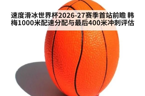 速度滑冰世界杯2026-27赛季首站前瞻 韩梅1000米配速分配与最后400米冲刺评估